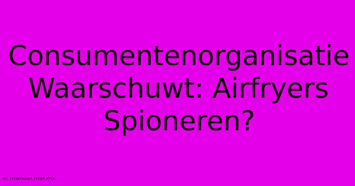 Consumentenorganisatie Waarschuwt: Airfryers Spioneren? 