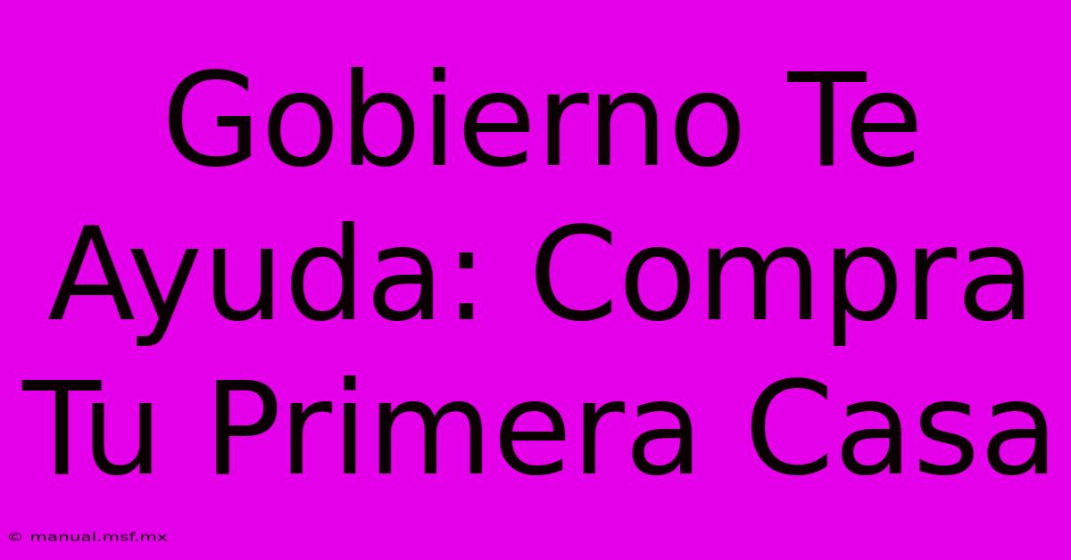 Gobierno Te Ayuda: Compra Tu Primera Casa