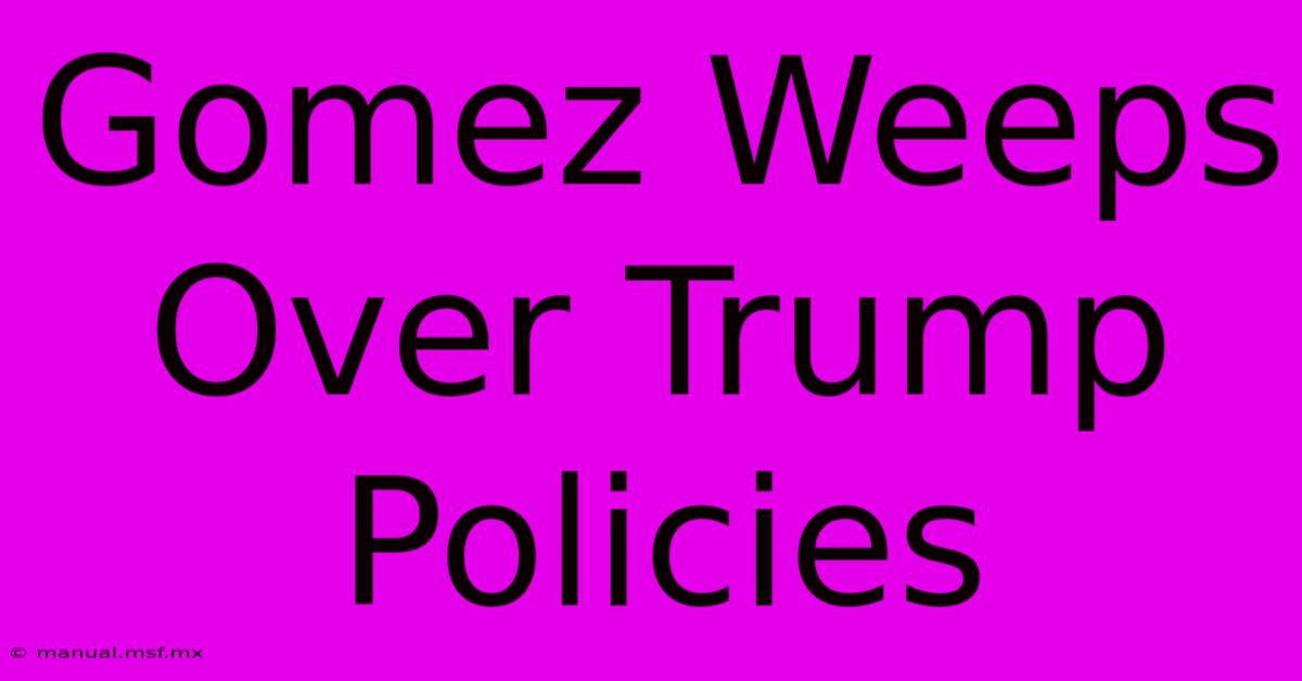 Gomez Weeps Over Trump Policies