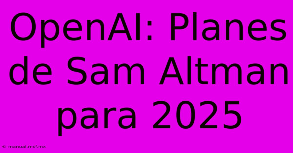 OpenAI: Planes De Sam Altman Para 2025 