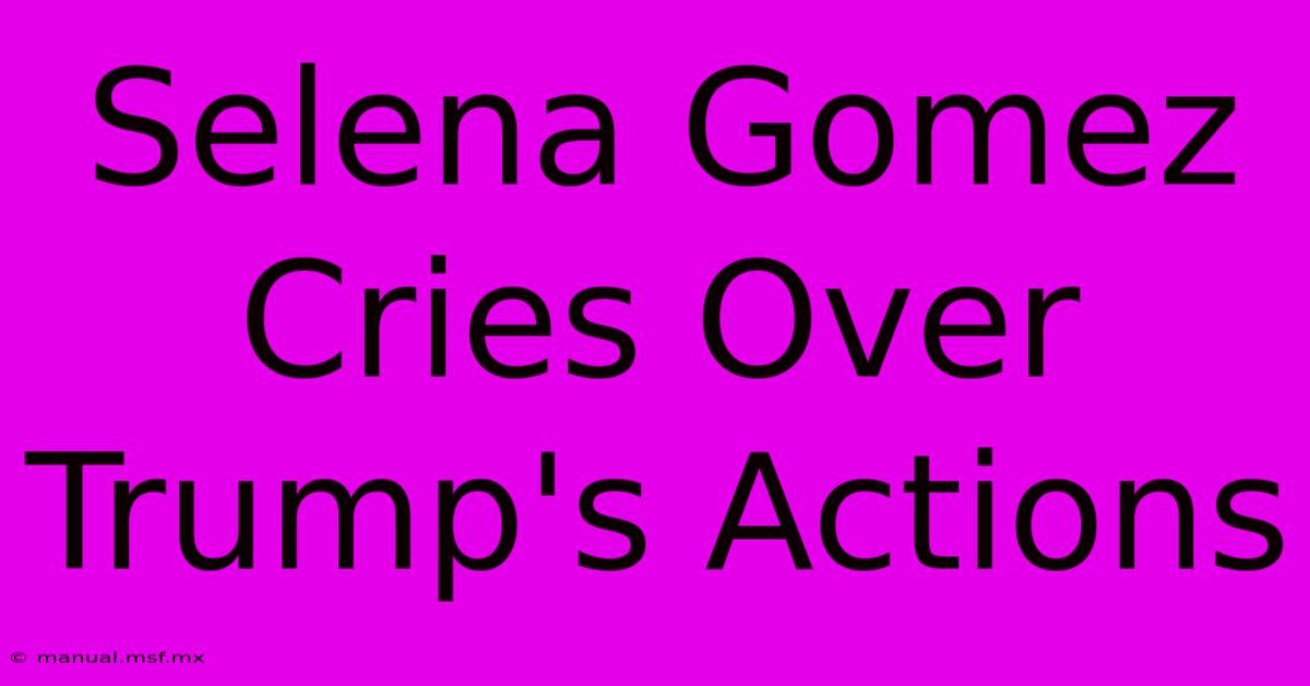 Selena Gomez Cries Over Trump's Actions